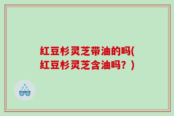 红豆杉灵芝带油的吗(红豆杉灵芝含油吗？)