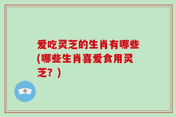 爱吃灵芝的生肖有哪些(哪些生肖喜爱食用灵芝？)