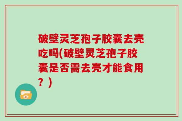 破壁灵芝孢子胶囊去壳吃吗(破壁灵芝孢子胶囊是否需去壳才能食用？)