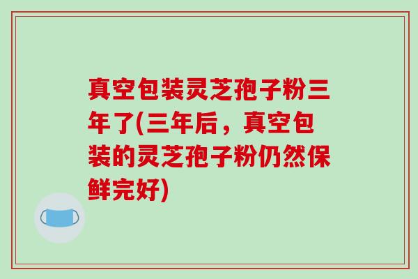 真空包装灵芝孢子粉三年了(三年后，真空包装的灵芝孢子粉仍然保鲜完好)