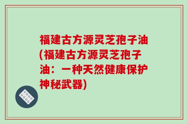 福建古方源灵芝孢子油(福建古方源灵芝孢子油：一种天然健康保护神秘武器)