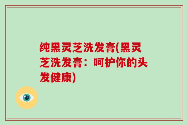 纯黑灵芝洗发膏(黑灵芝洗发膏：呵护你的头发健康)