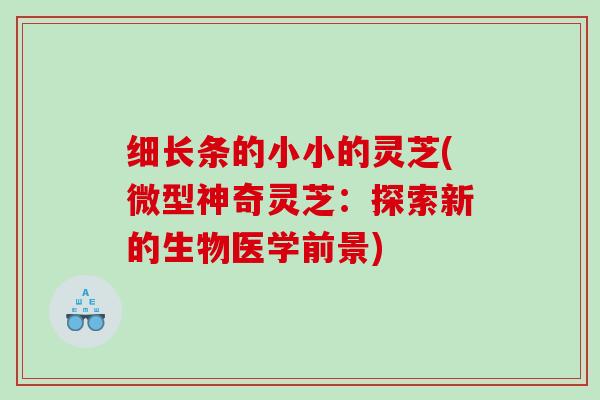 细长条的小小的灵芝(微型神奇灵芝：探索新的生物医学前景)