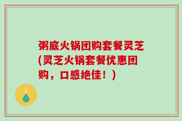 粥底火锅团购套餐灵芝(灵芝火锅套餐优惠团购，口感绝佳！)