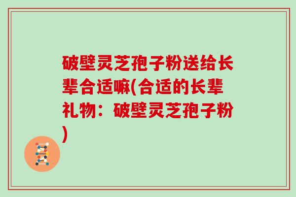 破壁灵芝孢子粉送给长辈合适嘛(合适的长辈礼物：破壁灵芝孢子粉)