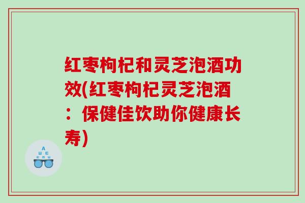 红枣枸杞和灵芝泡酒功效(红枣枸杞灵芝泡酒：保健佳饮助你健康长寿)