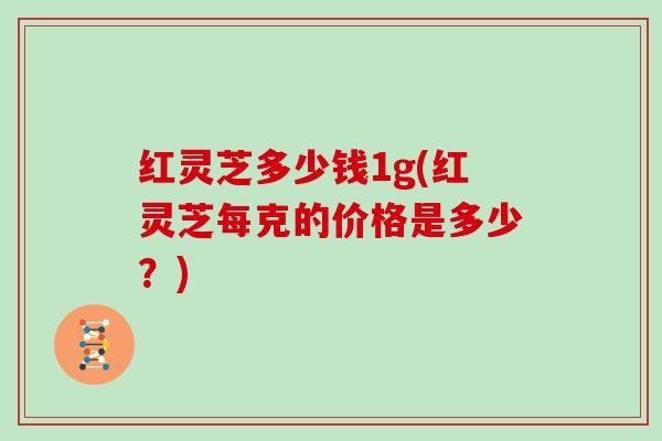 红灵芝多少钱1g(红灵芝每克的价格是多少？)