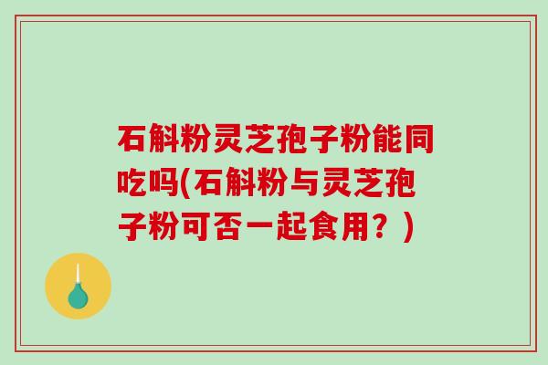 石斛粉灵芝孢子粉能同吃吗(石斛粉与灵芝孢子粉可否一起食用？)