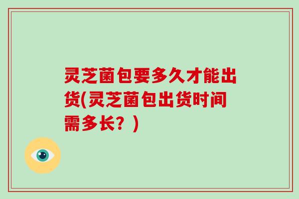 灵芝菌包要多久才能出货(灵芝菌包出货时间需多长？)