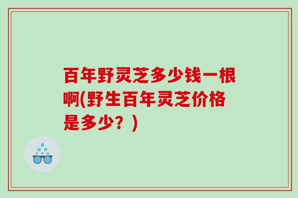 百年野灵芝多少钱一根啊(野生百年灵芝价格是多少？)