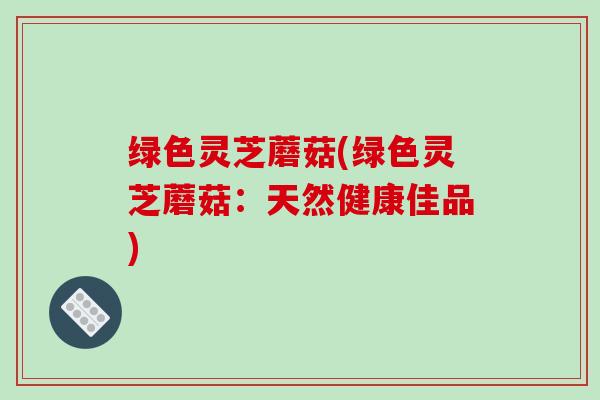 绿色灵芝蘑菇(绿色灵芝蘑菇：天然健康佳品)