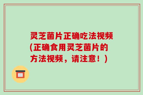 灵芝菌片正确吃法视频(正确食用灵芝菌片的方法视频，请注意！)