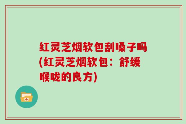 红灵芝烟软包刮嗓子吗(红灵芝烟软包：舒缓喉咙的良方)