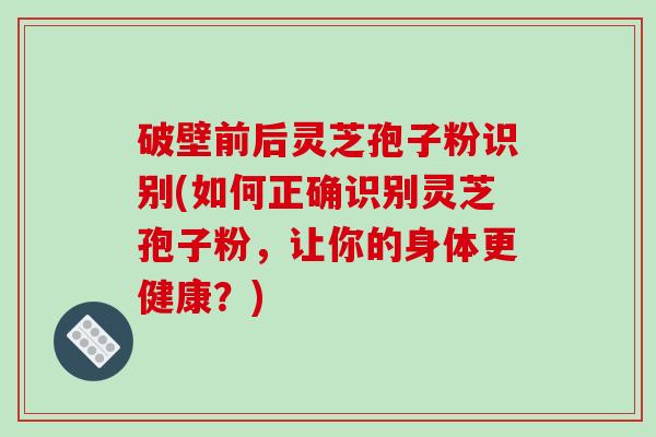 破壁前后灵芝孢子粉识别(如何正确识别灵芝孢子粉，让你的身体更健康？)