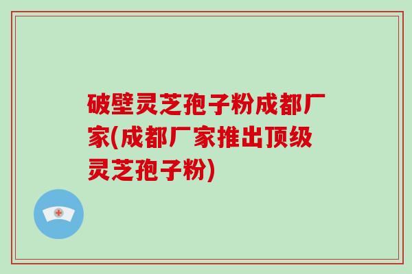 破壁灵芝孢子粉成都厂家(成都厂家推出灵芝孢子粉)