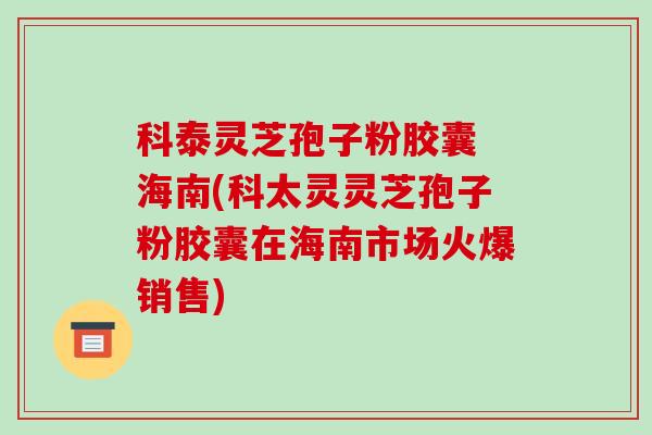 科泰灵芝孢子粉胶囊 海南(科太灵灵芝孢子粉胶囊在海南市场火爆销售)