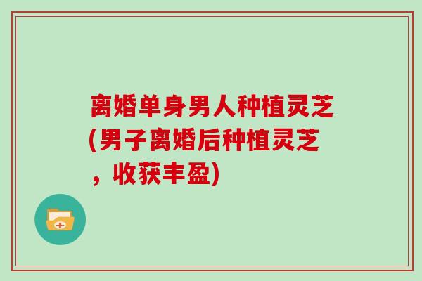 离婚单身男人种植灵芝(男子离婚后种植灵芝，收获丰盈)