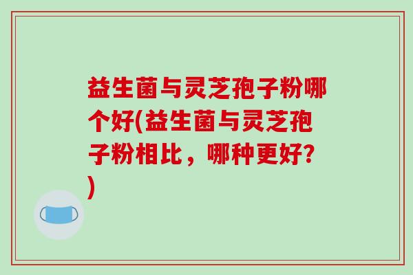 益生菌与灵芝孢子粉哪个好(益生菌与灵芝孢子粉相比，哪种更好？)