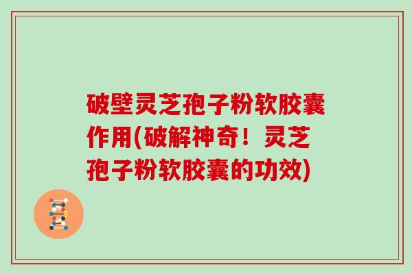 破壁灵芝孢子粉软胶囊作用(破解神奇！灵芝孢子粉软胶囊的功效)