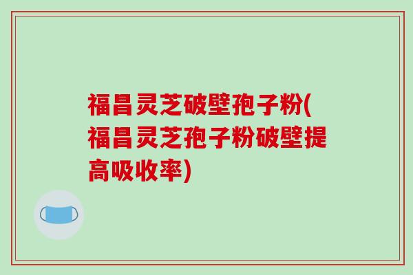 福昌灵芝破壁孢子粉(福昌灵芝孢子粉破壁提高吸收率)