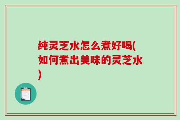 纯灵芝水怎么煮好喝(如何煮出美味的灵芝水)
