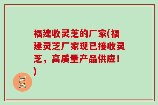 福建收灵芝的厂家(福建灵芝厂家现已接收灵芝，高质量产品供应！)