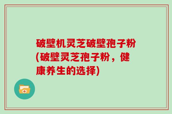 破壁机灵芝破壁孢子粉(破壁灵芝孢子粉，健康养生的选择)