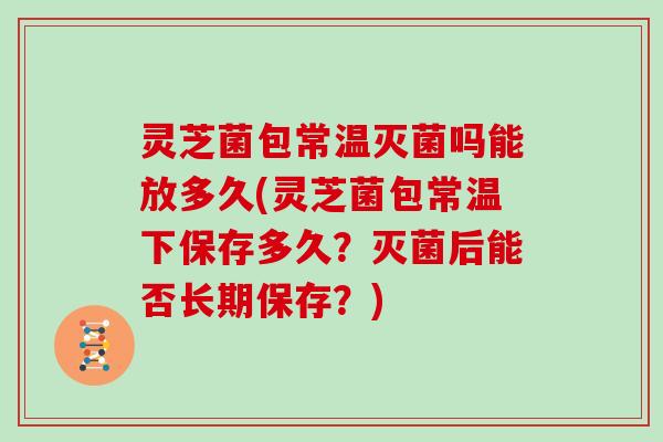 灵芝菌包常温灭菌吗能放多久(灵芝菌包常温下保存多久？灭菌后能否长期保存？)