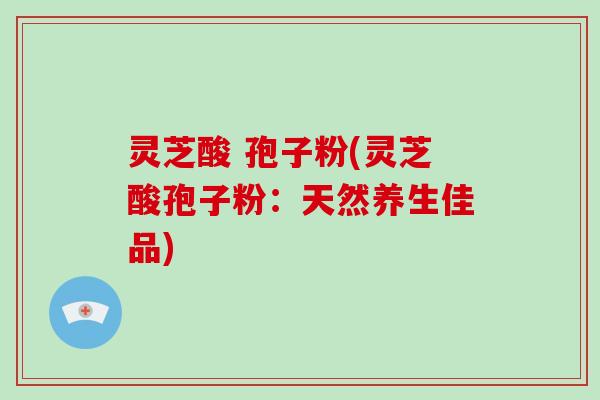 灵芝酸 孢子粉(灵芝酸孢子粉：天然养生佳品)