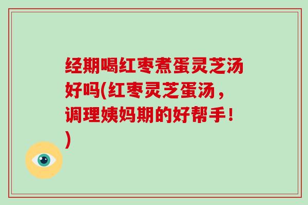 经期喝红枣煮蛋灵芝汤好吗(红枣灵芝蛋汤，调理姨妈期的好帮手！)
