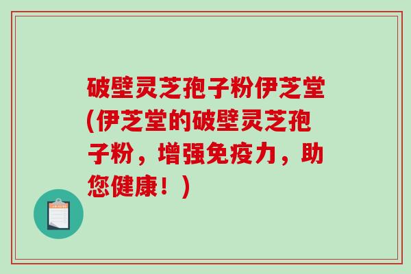 破壁灵芝孢子粉伊芝堂(伊芝堂的破壁灵芝孢子粉，增强免疫力，助您健康！)