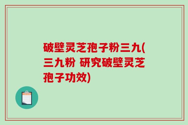 破壁灵芝孢子粉三九(三九粉 研究破壁灵芝孢子功效)