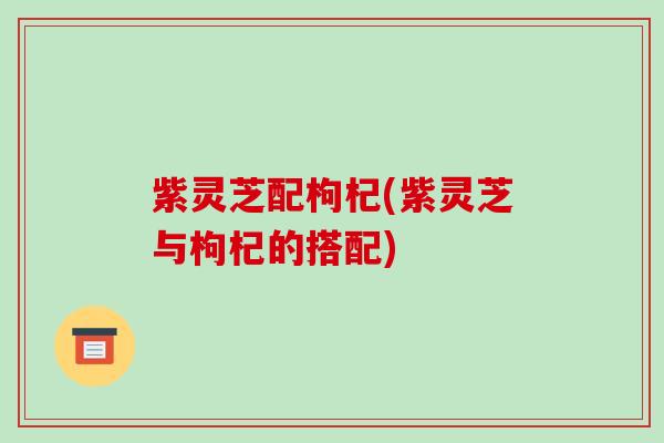 紫灵芝配枸杞(紫灵芝与枸杞的搭配)