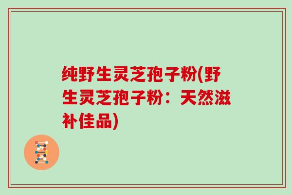 纯野生灵芝孢子粉(野生灵芝孢子粉：天然滋补佳品)