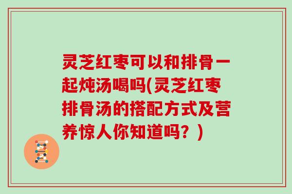灵芝红枣可以和排骨一起炖汤喝吗(灵芝红枣排骨汤的搭配方式及营养惊人你知道吗？)