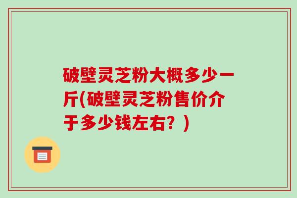 破壁灵芝粉大概多少一斤(破壁灵芝粉售价介于多少钱左右？)