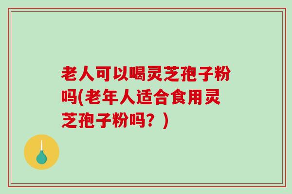 老人可以喝灵芝孢子粉吗(老年人适合食用灵芝孢子粉吗？)