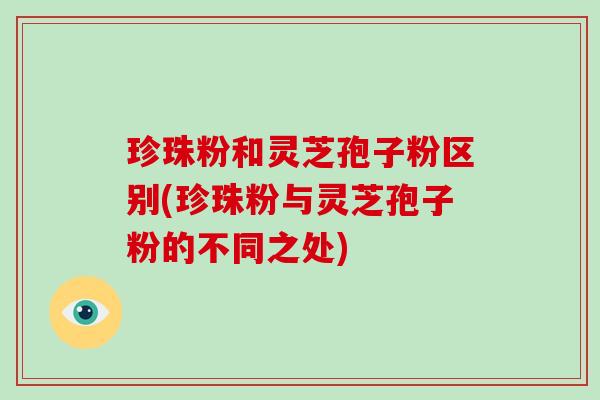 珍珠粉和灵芝孢子粉区别(珍珠粉与灵芝孢子粉的不同之处)