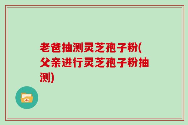 老爸抽测灵芝孢子粉(父亲进行灵芝孢子粉抽测)