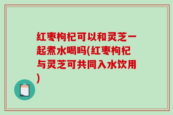 红枣枸杞可以和灵芝一起煮水喝吗(红枣枸杞与灵芝可共同入水饮用)