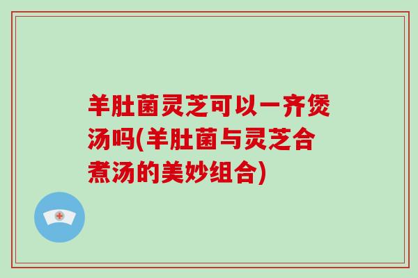 羊肚菌灵芝可以一齐煲汤吗(羊肚菌与灵芝合煮汤的美妙组合)