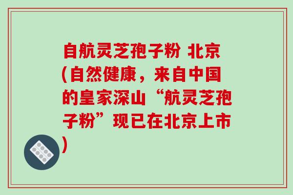 自航灵芝孢子粉 北京(自然健康，来自中国的皇家深山“航灵芝孢子粉”现已在北京上市)