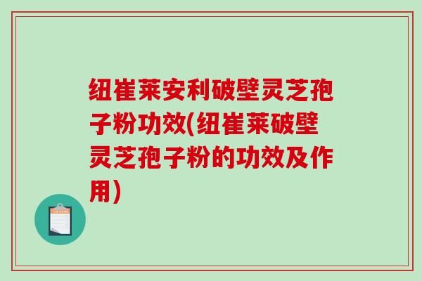 纽崔莱安利破壁灵芝孢子粉功效(纽崔莱破壁灵芝孢子粉的功效及作用)