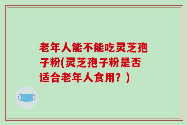 老年人能不能吃灵芝孢子粉(灵芝孢子粉是否适合老年人食用？)