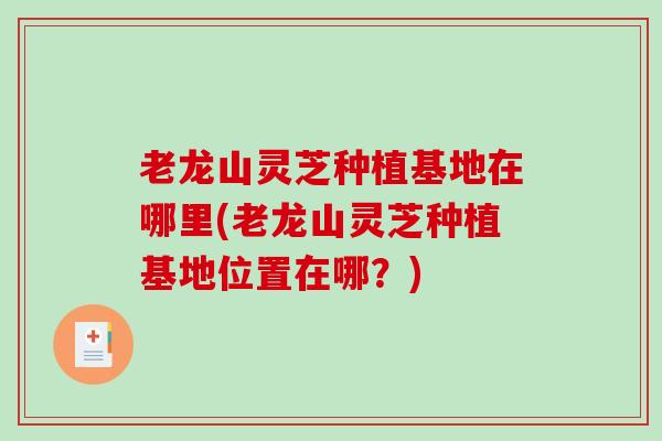 老龙山灵芝种植基地在哪里(老龙山灵芝种植基地位置在哪？)