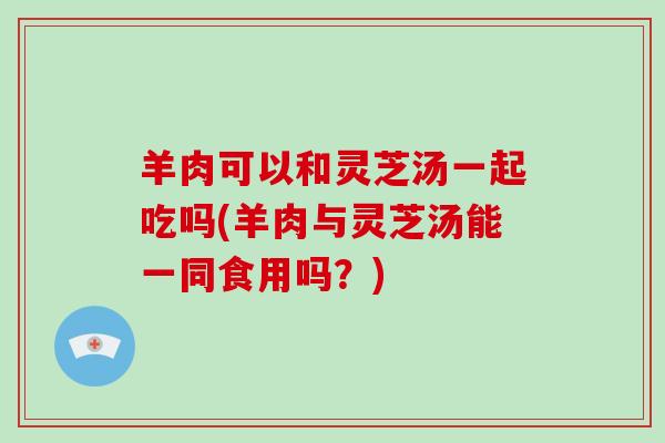 羊肉可以和灵芝汤一起吃吗(羊肉与灵芝汤能一同食用吗？)