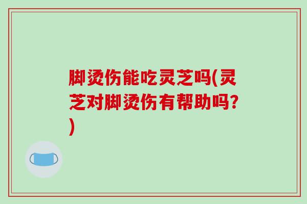 脚烫伤能吃灵芝吗(灵芝对脚烫伤有帮助吗？)
