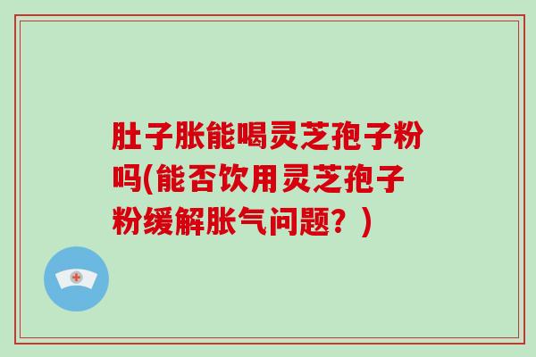 肚子胀能喝灵芝孢子粉吗(能否饮用灵芝孢子粉缓解胀气问题？)