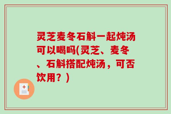 灵芝麦冬石斛一起炖汤可以喝吗(灵芝、麦冬、石斛搭配炖汤，可否饮用？)