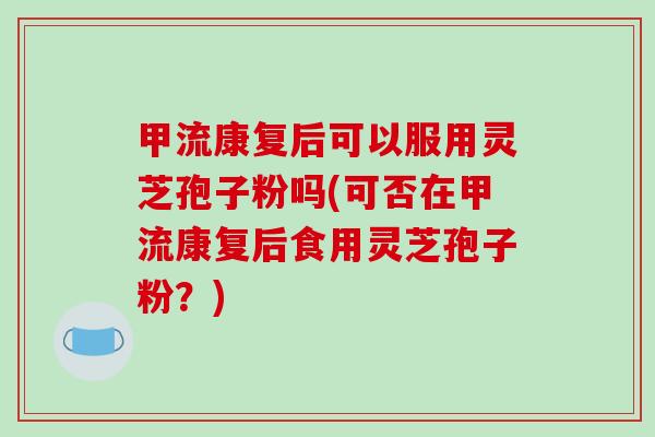 甲流康复后可以服用灵芝孢子粉吗(可否在甲流康复后食用灵芝孢子粉？)